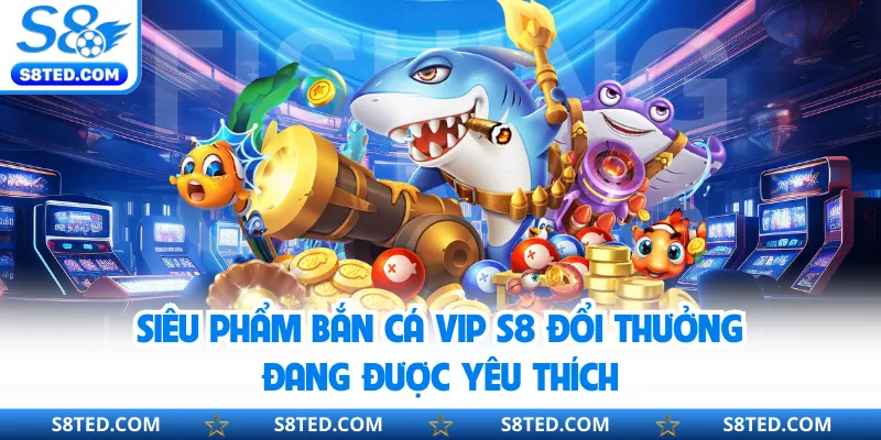 Siêu phẩm bắn cá Vip S8 đổi thưởng đang được yêu thích